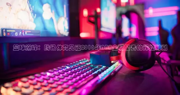 篮球巅峰：腾讯体育见证2016年NBA全明星赛的辉煌时刻